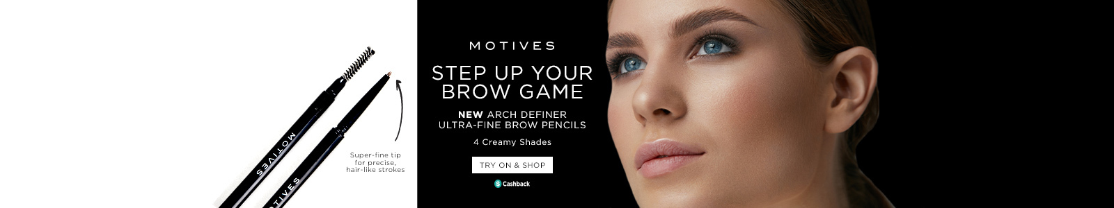 Motives. Steo up your brow game. New Arch Definer Ultra-Fine Brow Pencils. 4 creamy shades. Super-fine tip precise, hair-like strokes. Try On & Shop. Earn Cashback.