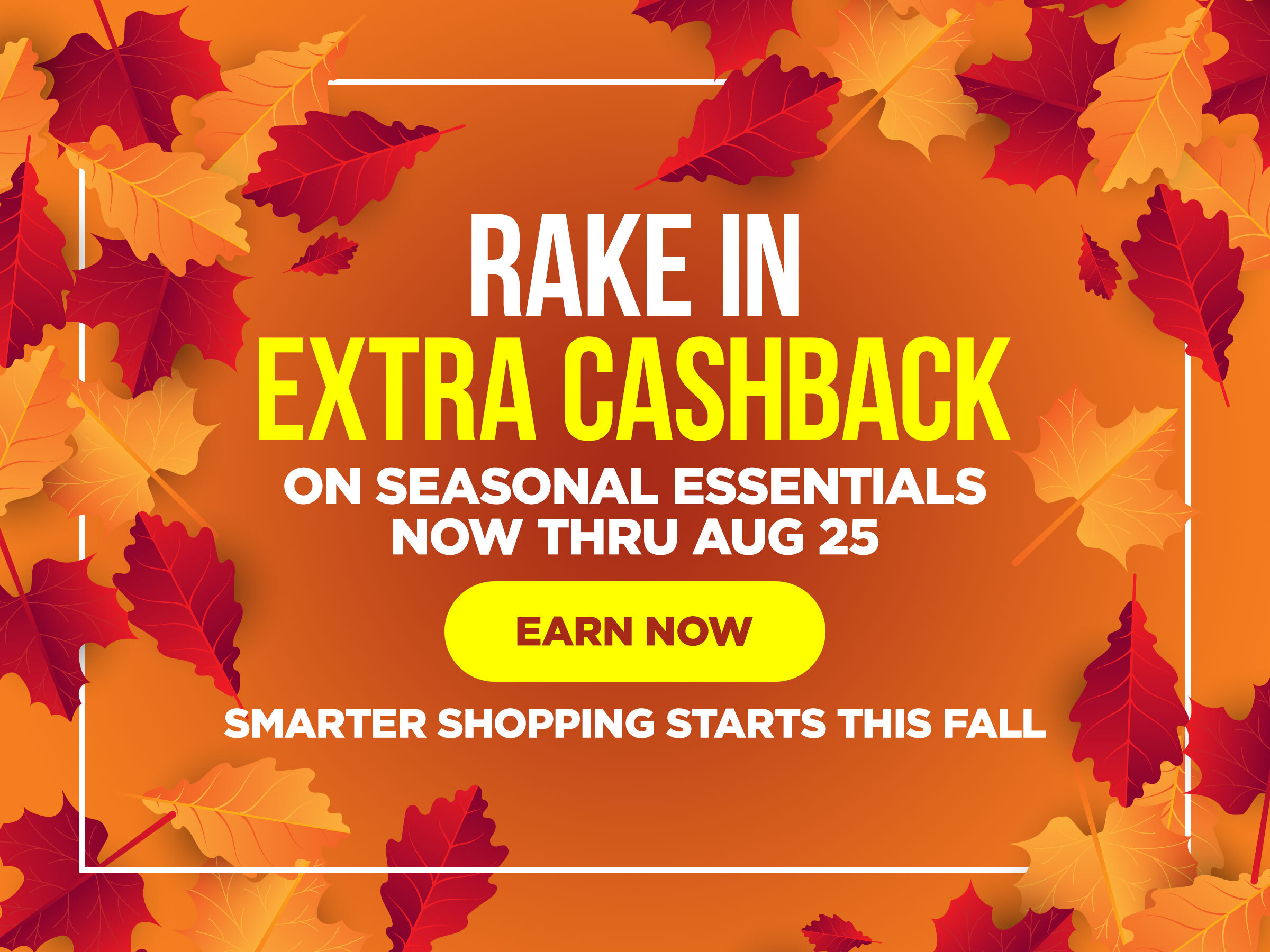 Smarter Shopping Starts This Fall Rake in extra Cashback on seasonal essentials now thru Aug 25th Earn Now