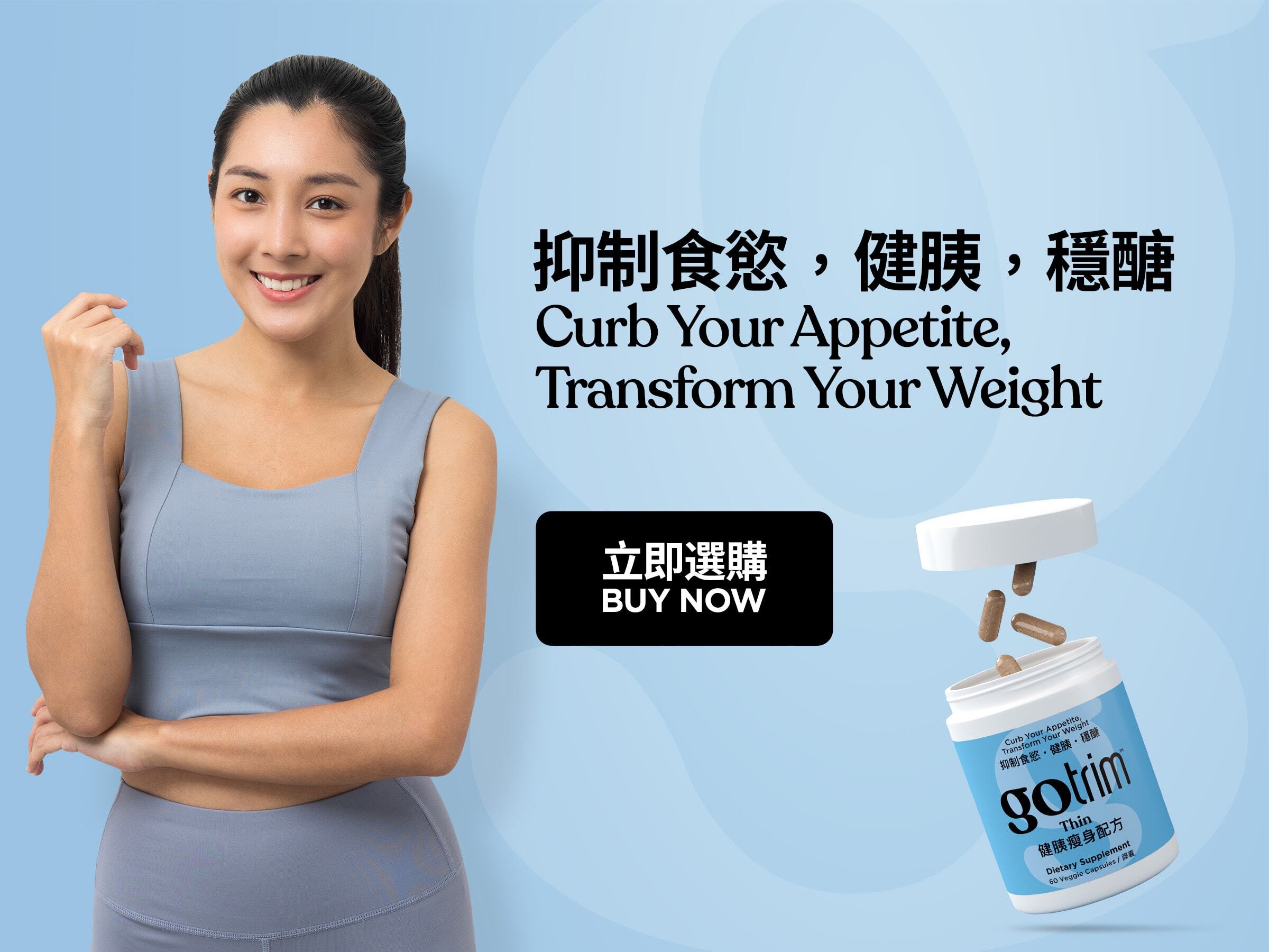 GoTrim™ Thin GoTrim™健胰瘦身配方 Lose Hunger. Lose Weight 擺脫飢餓感 Nutrition Support for GLP-1 Users 營養支援GLP-1用家 Buy Now 立即選購