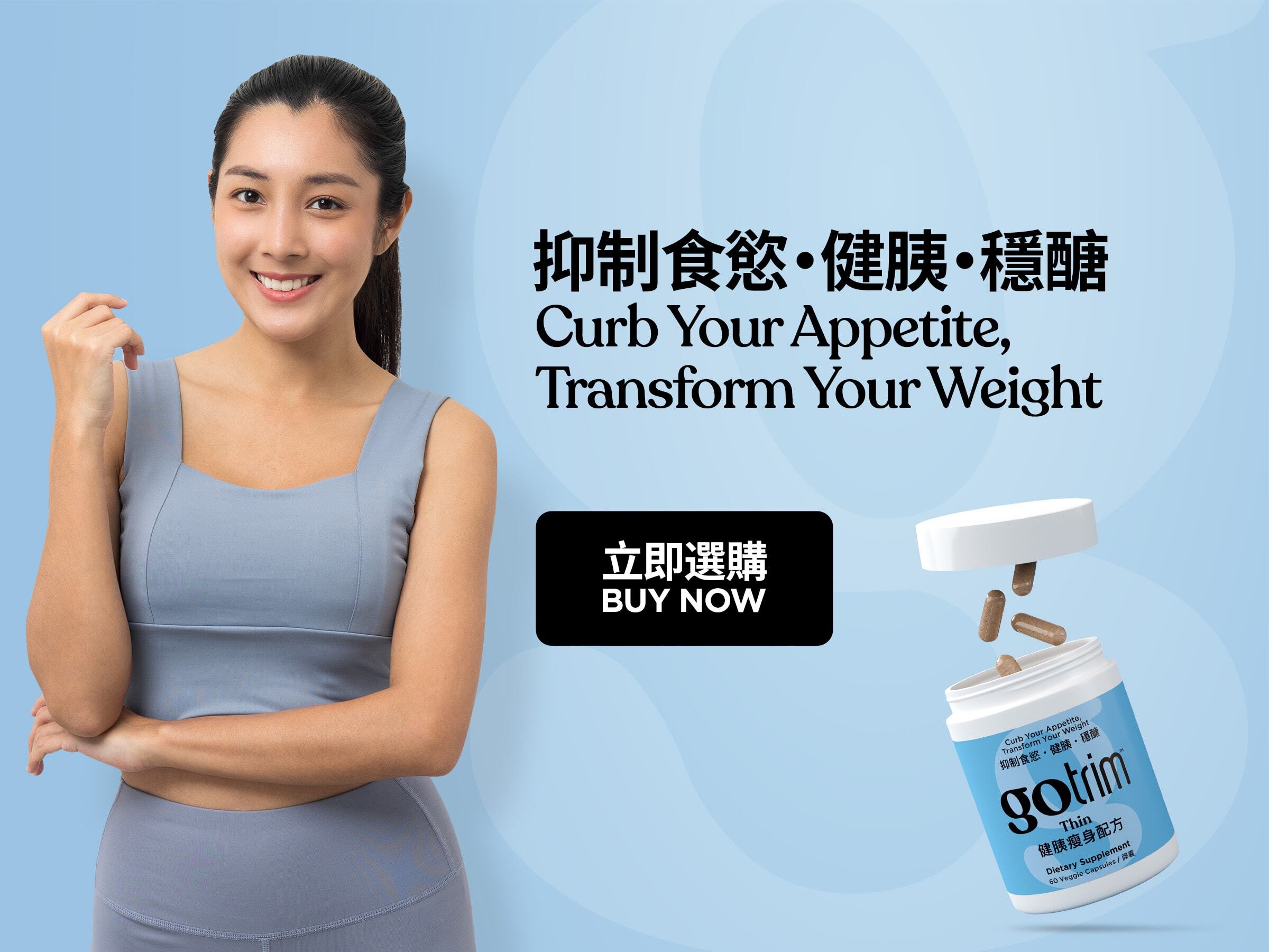 GoTrim™ Thin GoTrim™健胰瘦身配方 Lose Hunger. Lose Weight 擺脫飢餓感 Nutrition Support for GLP-1 Users 營養支援GLP-1用家 Buy Now 立即選購