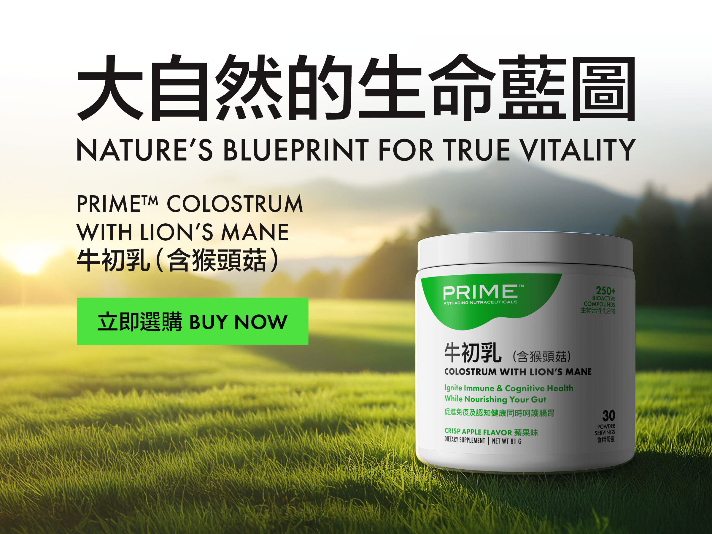 Prime™ Colostrum with Lion’s Mane Prime™牛初乳（含猴頭菇） Nature’s Blueprint for True Vitality 大自然的生命藍圖 Buy Now 立即選購