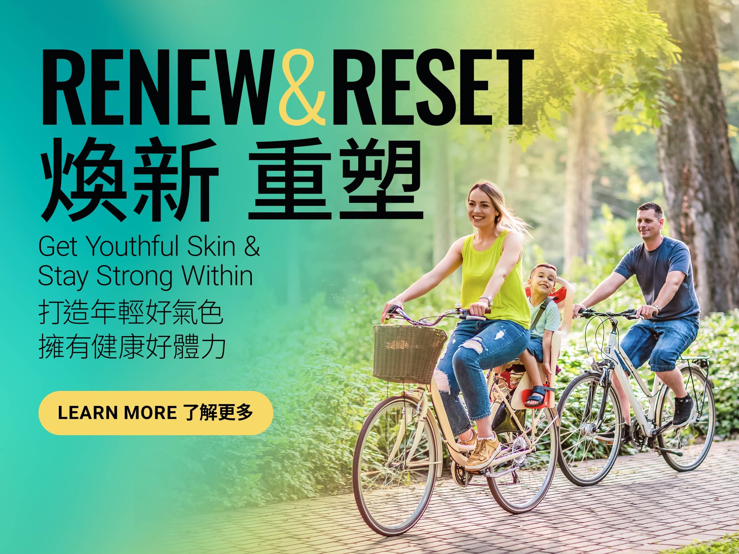 Renew & Reset 煥新 重塑 Get Youthful Skin & Stay Strong Within 由內而外保持強韌、年輕美肌 Learn More 了解更多