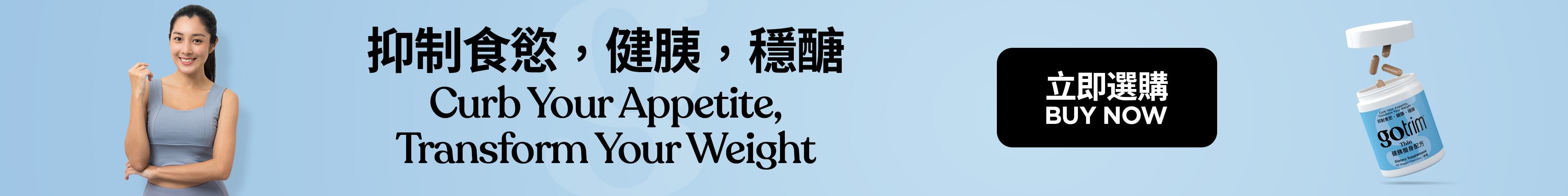GoTrim™ Thin GoTrim™健胰瘦身配方 Lose Hunger. Lose Weight 擺脫飢餓感 Nutrition Support for GLP-1 Users 營養支援GLP-1用家 Buy Now 立即選購
