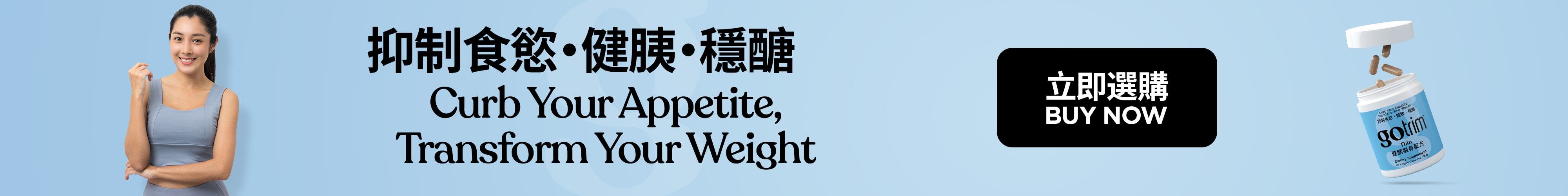 GoTrim™ Thin GoTrim™健胰瘦身配方 Lose Hunger. Lose Weight 擺脫飢餓感 Nutrition Support for GLP-1 Users 營養支援GLP-1用家 Buy Now 立即選購
