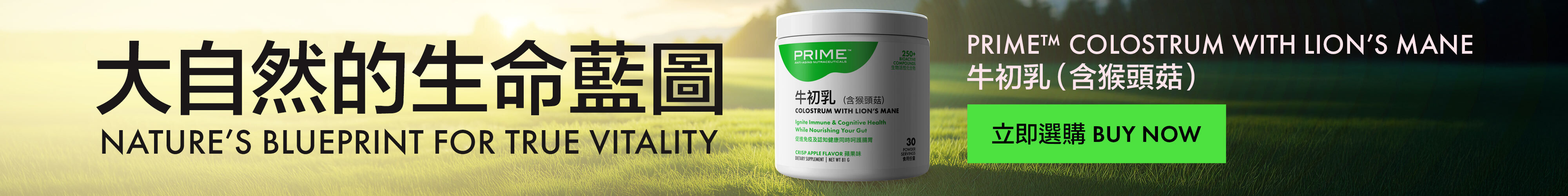 Prime™ Colostrum with Lion’s Mane Prime™牛初乳（含猴頭菇） Nature’s Blueprint for True Vitality 大自然的生命藍圖 Buy Now 立即選購