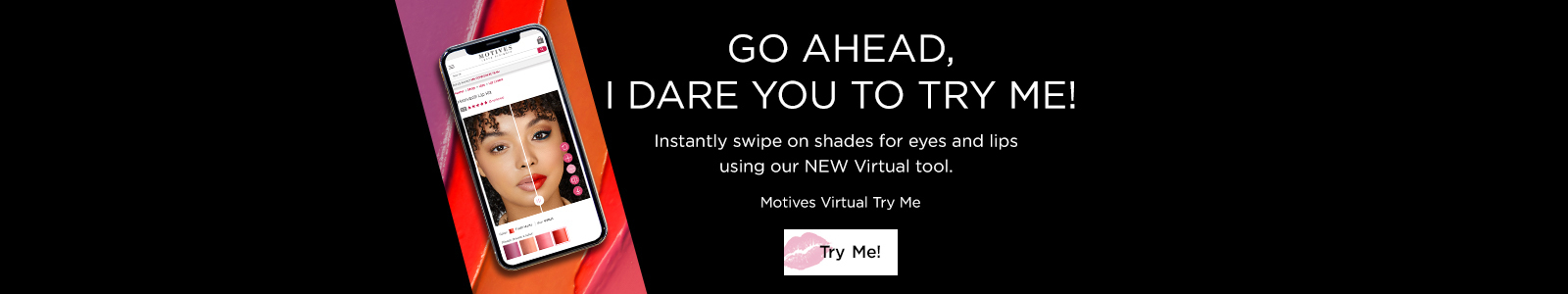 Go Ahead, I dare you to try me! Instantly swipe on shade for eyes and lips using out NEW virtual tool. Motives Virtual Try Me. Try Me!